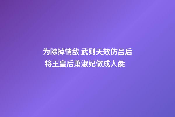 为除掉情敌 武则天效仿吕后 将王皇后萧淑妃做成人彘-第1张-观点-玄机派